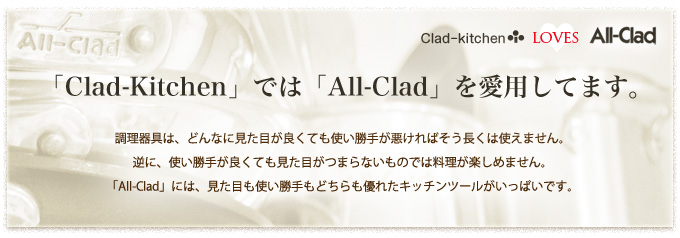 Clad-kitchen loves All-Clad 「Clad-Kithen」では「All-Clad」を愛用しています。 - 調理器具は、どんなに見た目が良くても使い勝手が悪ければそう長く使えません。逆に、使い勝手が良くても見た目がつまらないものでは料理が楽しめません。「All-Clad」には、見た目も使い勝手もどちらも優れたキッチンツールがいっぱいです。