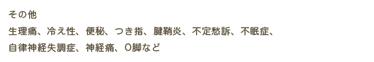 その他 　生理痛、冷え性、便秘、つき指、腱鞘炎、不定愁訴、自律神経失調症、不眠症、神経痛、O脚など